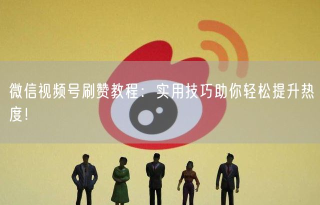微信视频号刷赞教程：实用技巧助你轻松提升热度！