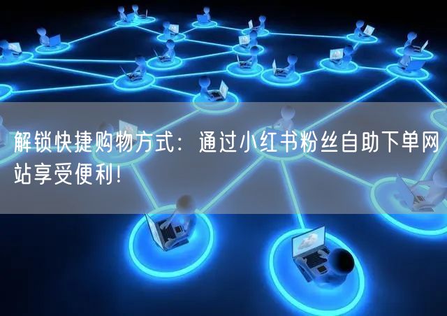 解锁快捷购物方式：通过小红书粉丝自助下单网站享受便利！